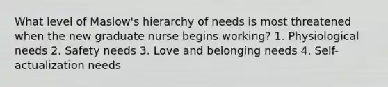 What level of Maslow's hierarchy of needs is most threatened when the new graduate nurse begins working? 1. Physiological needs 2. Safety needs 3. Love and belonging needs 4. Self-actualization needs