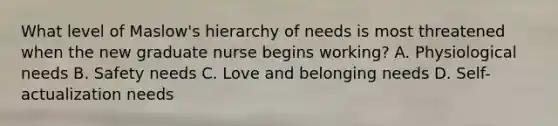 What level of Maslow's hierarchy of needs is most threatened when the new graduate nurse begins working? A. Physiological needs B. Safety needs C. Love and belonging needs D. Self-actualization needs