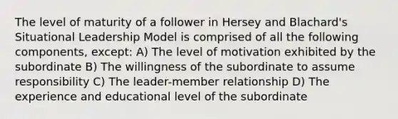 The level of maturity of a follower in Hersey and Blachard's Situational Leadership Model is comprised of all the following components, except: A) The level of motivation exhibited by the subordinate B) The willingness of the subordinate to assume responsibility C) The leader-member relationship D) The experience and educational level of the subordinate