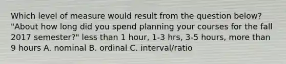 Which level of measure would result from the question below? "About how long did you spend planning your courses for the fall 2017 semester?" less than 1 hour, 1-3 hrs, 3-5 hours, more than 9 hours A. nominal B. ordinal C. interval/ratio