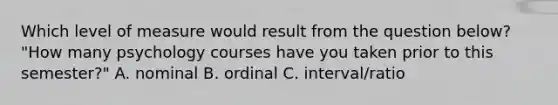 Which level of measure would result from the question below? "How many psychology courses have you taken prior to this semester?" A. nominal B. ordinal C. interval/ratio