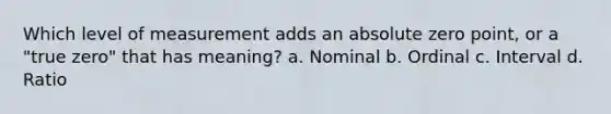 Which level of measurement adds an absolute zero point, or a "true zero" that has meaning? a. Nominal b. Ordinal c. Interval d. Ratio