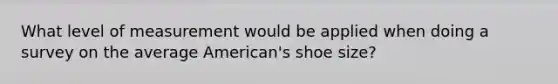 What level of measurement would be applied when doing a survey on the average American's shoe size?