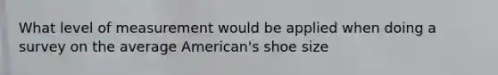 What level of measurement would be applied when doing a survey on the average American's shoe size