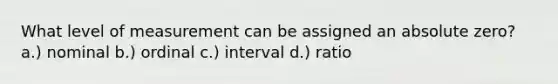 What level of measurement can be assigned an absolute zero? a.) nominal b.) ordinal c.) interval d.) ratio