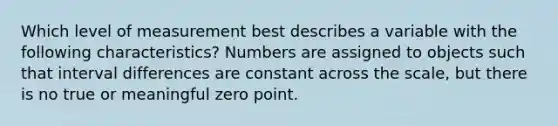 Which level of measurement best describes a variable with the following characteristics? Numbers are assigned to objects such that interval differences are constant across the scale, but there is no true or meaningful zero point.