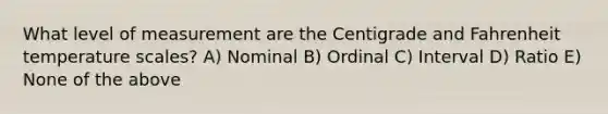 What level of measurement are the Centigrade and Fahrenheit temperature scales? A) Nominal B) Ordinal C) Interval D) Ratio E) None of the above