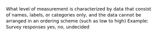 What level of measurement is characterized by data that consist of names, labels, or categories only, and the data cannot be arranged in an ordering scheme (such as low to high) Example: Survey responses yes, no, undecided