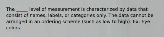 The _____ level of measurement is characterized by data that consist of names, labels, or categories only. The data cannot be arranged in an ordering scheme (such as low to high). Ex: Eye colors