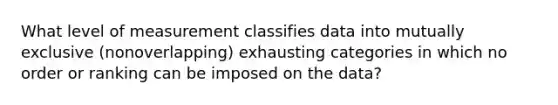 What level of measurement classifies data into mutually exclusive (nonoverlapping) exhausting categories in which no order or ranking can be imposed on the data?