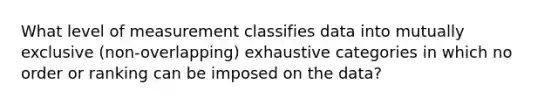 What level of measurement classifies data into mutually exclusive (non-overlapping) exhaustive categories in which no order or ranking can be imposed on the data?