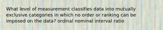 What level of measurement classifies data into mutually exclusive categories in which no order or ranking can be imposed on the data? ordinal nominal interval ratio