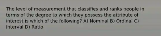 The level of measurement that classifies and ranks people in terms of the degree to which they possess the attribute of interest is which of the following? A) Nominal B) Ordinal C) Interval D) Ratio