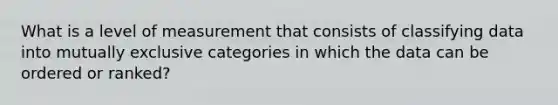 What is a level of measurement that consists of classifying data into mutually exclusive categories in which the data can be ordered or ranked?