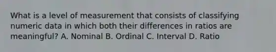 What is a level of measurement that consists of classifying numeric data in which both their differences in ratios are meaningful? A. Nominal B. Ordinal C. Interval D. Ratio