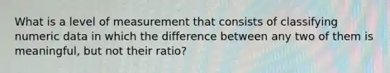 What is a level of measurement that consists of classifying numeric data in which the difference between any two of them is meaningful, but not their ratio?