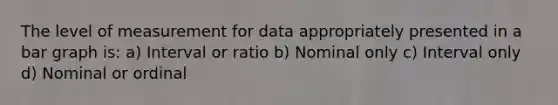 The level of measurement for data appropriately presented in a bar graph is: a) Interval or ratio b) Nominal only c) Interval only d) Nominal or ordinal