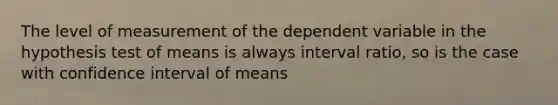 The level of measurement of the dependent variable in the hypothesis test of means is always interval ratio, so is the case with confidence interval of means