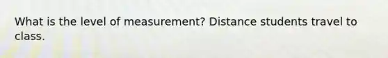 What is the level of measurement? Distance students travel to class.
