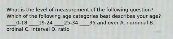 What is the level of measurement of the following question? Which of the following age categories best describes your age? ____0-18 ____19-24 ____25-34 ____35 and over A. norminal B. ordinal C. interval D. ratio