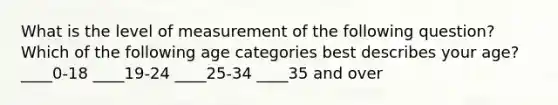 What is the level of measurement of the following question? Which of the following age categories best describes your age? ____0-18 ____19-24 ____25-34 ____35 and over