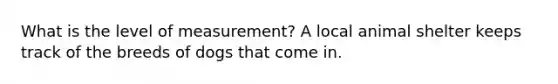 What is the level of measurement? A local animal shelter keeps track of the breeds of dogs that come in.