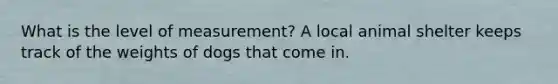 What is the level of measurement? A local animal shelter keeps track of the weights of dogs that come in.