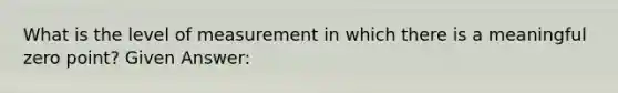 What is the level of measurement in which there is a meaningful zero point? Given Answer: