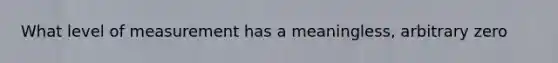 What level of measurement has a meaningless, arbitrary zero