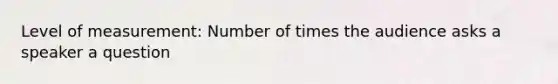 Level of measurement: Number of times the audience asks a speaker a question