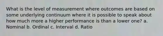 What is the level of measurement where outcomes are based on some underlying continuum where it is possible to speak about how much more a higher performance is than a lower one? a. Nominal b. Ordinal c. Interval d. Ratio