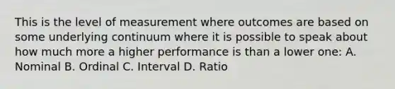 This is the level of measurement where outcomes are based on some underlying continuum where it is possible to speak about how much more a higher performance is than a lower one: A. Nominal B. Ordinal C. Interval D. Ratio