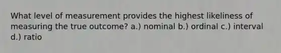 What level of measurement provides the highest likeliness of measuring the true outcome? a.) nominal b.) ordinal c.) interval d.) ratio