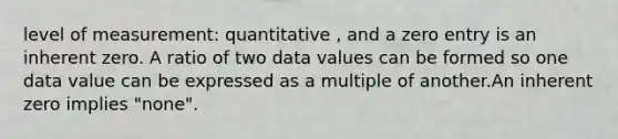 level of measurement: quantitative , and a zero entry is an inherent zero. A ratio of two data values can be formed so one data value can be expressed as a multiple of another.An inherent zero implies "none".