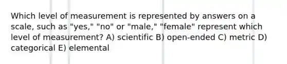 Which level of measurement is represented by answers on a scale, such as "yes," "no" or "male," "female" represent which level of measurement? A) scientific B) open-ended C) metric D) categorical E) elemental