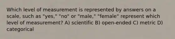 Which level of measurement is represented by answers on a scale, such as "yes," "no" or "male," "female" represent which level of measurement? A) scientific B) open-ended C) metric D) categorical