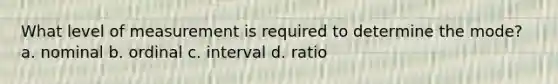 What level of measurement is required to determine the mode? a. nominal b. ordinal c. interval d. ratio