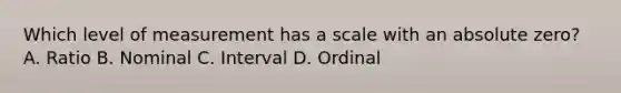 Which level of measurement has a scale with an absolute zero? A. Ratio B. Nominal C. Interval D. Ordinal