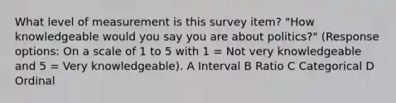 What level of measurement is this survey item? "How knowledgeable would you say you are about politics?" (Response options: On a scale of 1 to 5 with 1 = Not very knowledgeable and 5 = Very knowledgeable). A Interval B Ratio C Categorical D Ordinal