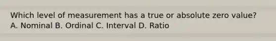 Which level of measurement has a true or absolute zero value? A. Nominal B. Ordinal C. Interval D. Ratio