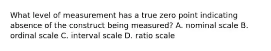 What level of measurement has a true zero point indicating absence of the construct being measured? A. nominal scale B. ordinal scale C. interval scale D. ratio scale