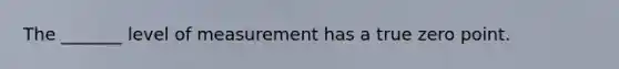 The _______ level of measurement has a true zero point.