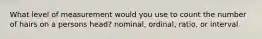 What level of measurement would you use to count the number of hairs on a persons head? nominal, ordinal, ratio, or interval