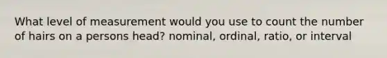 What level of measurement would you use to count the number of hairs on a persons head? nominal, ordinal, ratio, or interval