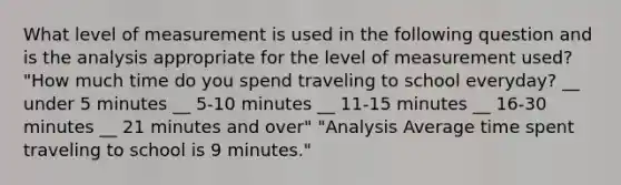 What level of measurement is used in the following question and is the analysis appropriate for the level of measurement used? "How much time do you spend traveling to school everyday? __ under 5 minutes __ 5-10 minutes __ 11-15 minutes __ 16-30 minutes __ 21 minutes and over" "Analysis Average time spent traveling to school is 9 minutes."