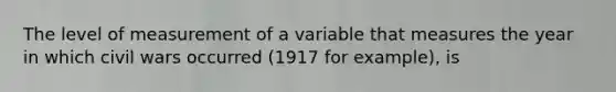 The level of measurement of a variable that measures the year in which civil wars occurred (1917 for example), is