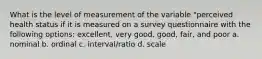 What is the level of measurement of the variable "perceived health status if it is measured on a survey questionnaire with the following options: excellent, very good, good, fair, and poor a. nominal b. ordinal c. interval/ratio d. scale