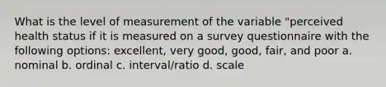 What is the level of measurement of the variable "perceived health status if it is measured on a survey questionnaire with the following options: excellent, very good, good, fair, and poor a. nominal b. ordinal c. interval/ratio d. scale