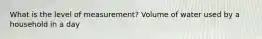 What is the level of measurement? Volume of water used by a household in a day