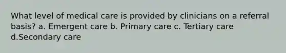 What level of medical care is provided by clinicians on a referral basis? a. Emergent care b. Primary care c. Tertiary care d.Secondary care